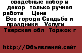 свадебные набор и декор (только ручная работа) › Цена ­ 3000-4000 - Все города Свадьба и праздники » Услуги   . Тверская обл.,Торжок г.